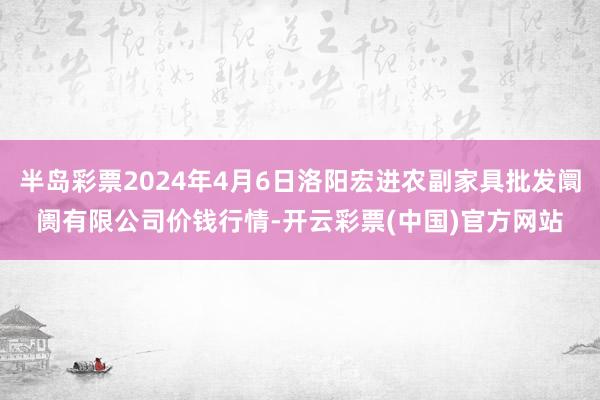 半岛彩票2024年4月6日洛阳宏进农副家具批发阛阓有限公司价钱行情-开云彩票(中国)官方网站