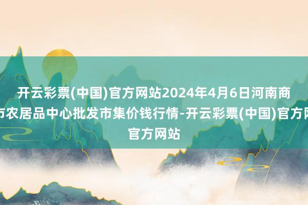 开云彩票(中国)官方网站2024年4月6日河南商丘市农居品中心批发市集价钱行情-开云彩票(中国)官方网站