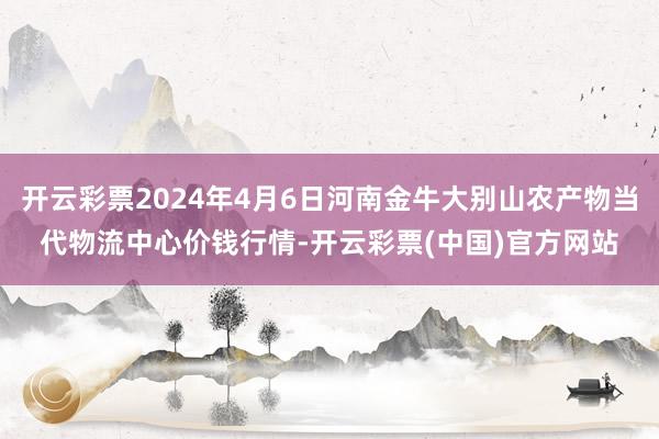 开云彩票2024年4月6日河南金牛大别山农产物当代物流中心价钱行情-开云彩票(中国)官方网站