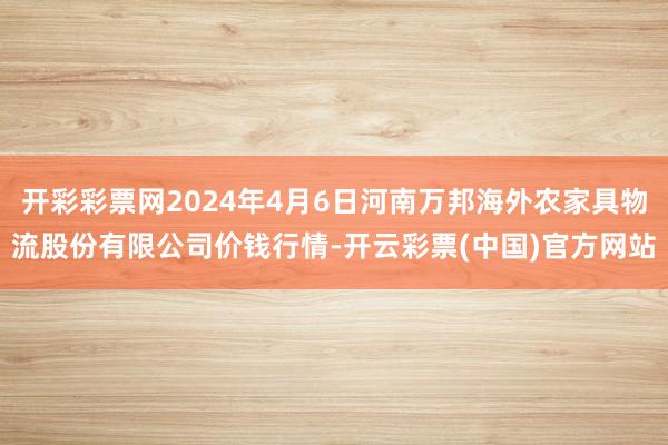 开彩彩票网2024年4月6日河南万邦海外农家具物流股份有限公司价钱行情-开云彩票(中国)官方网站