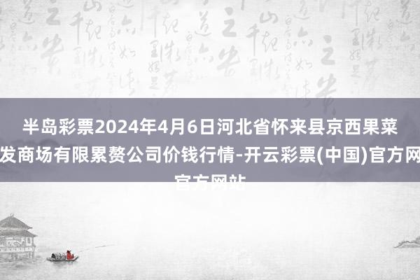 半岛彩票2024年4月6日河北省怀来县京西果菜批发商场有限累赘公司价钱行情-开云彩票(中国)官方网站