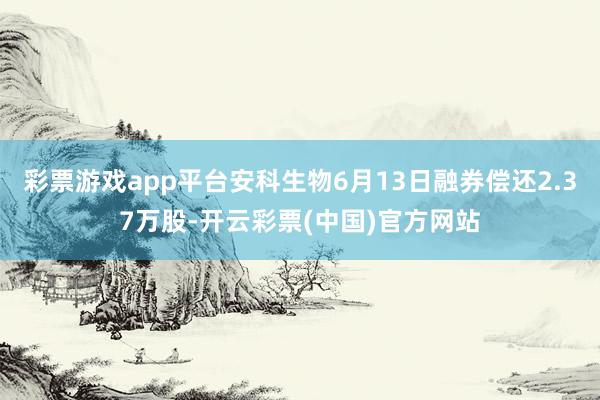 彩票游戏app平台安科生物6月13日融券偿还2.37万股-开云彩票(中国)官方网站