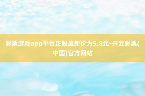 彩票游戏app平台正股最新价为5.8元-开云彩票(中国)官方网站