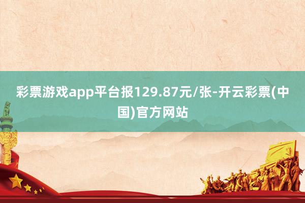 彩票游戏app平台报129.87元/张-开云彩票(中国)官方网站