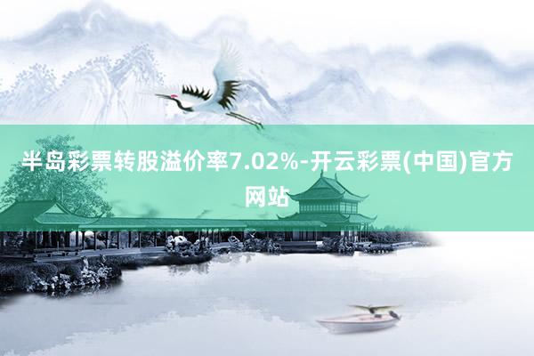 半岛彩票转股溢价率7.02%-开云彩票(中国)官方网站