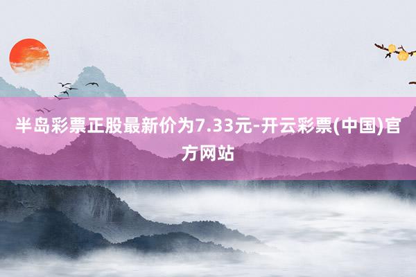 半岛彩票正股最新价为7.33元-开云彩票(中国)官方网站