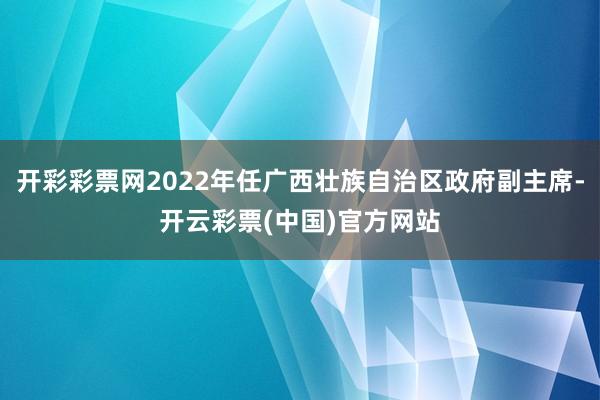 开彩彩票网2022年任广西壮族自治区政府副主席-开云彩票(中国)官方网站