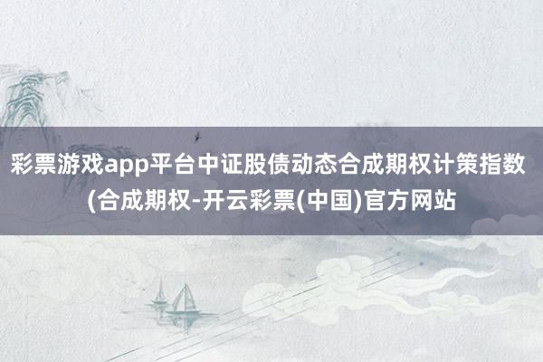 彩票游戏app平台中证股债动态合成期权计策指数 (合成期权-开云彩票(中国)官方网站