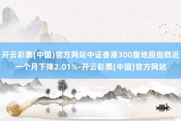 开云彩票(中国)官方网站中证香港300腹地股指数近一个月下降2.01%-开云彩票(中国)官方网站