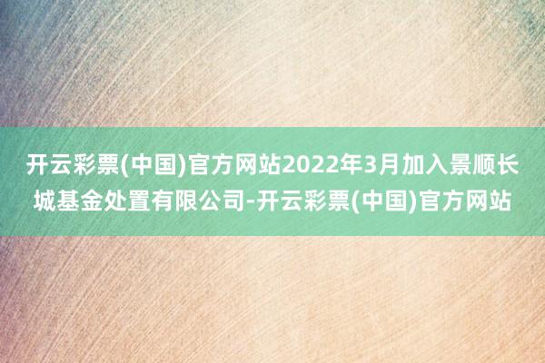 开云彩票(中国)官方网站2022年3月加入景顺长城基金处置有限公司-开云彩票(中国)官方网站