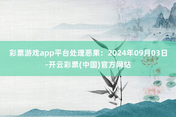 彩票游戏app平台处理恶果：2024年09月03日-开云彩票(中国)官方网站