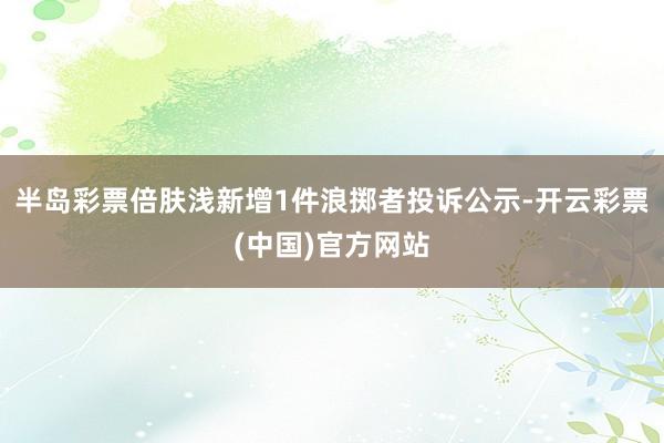 半岛彩票倍肤浅新增1件浪掷者投诉公示-开云彩票(中国)官方网站