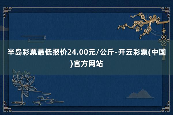 半岛彩票最低报价24.00元/公斤-开云彩票(中国)官方网站