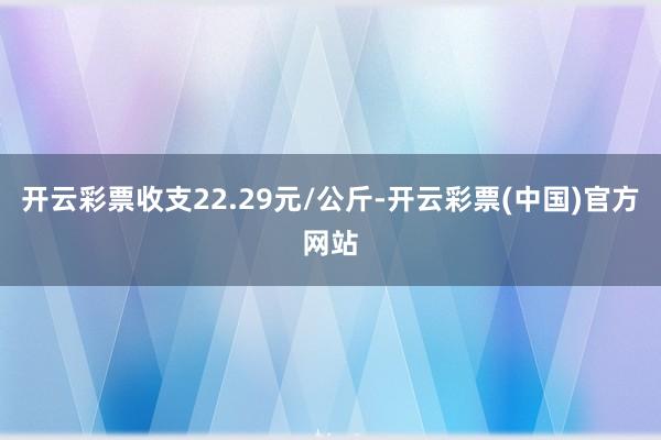 开云彩票收支22.29元/公斤-开云彩票(中国)官方网站