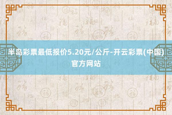 半岛彩票最低报价5.20元/公斤-开云彩票(中国)官方网站