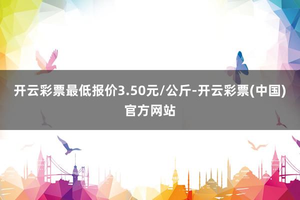 开云彩票最低报价3.50元/公斤-开云彩票(中国)官方网站