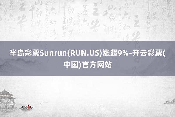 半岛彩票Sunrun(RUN.US)涨超9%-开云彩票(中国)官方网站