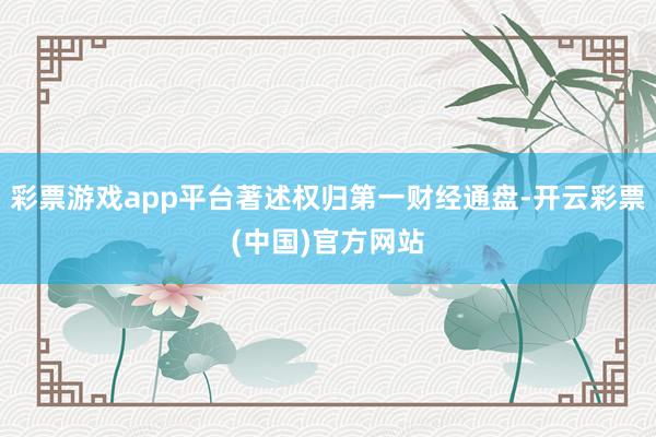 彩票游戏app平台著述权归第一财经通盘-开云彩票(中国)官方网站