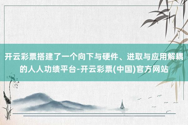 开云彩票搭建了一个向下与硬件、进取与应用解耦的人人功绩平台-开云彩票(中国)官方网站