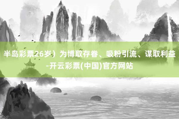 半岛彩票26岁）为博取存眷、吸粉引流、谋取利益-开云彩票(中国)官方网站