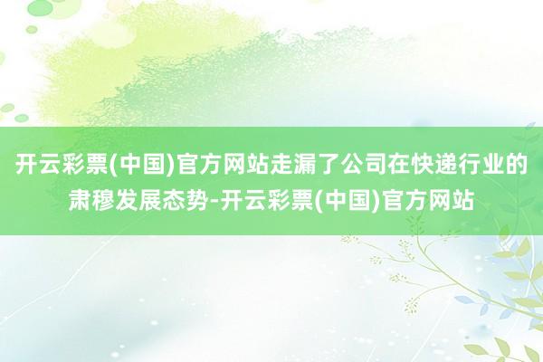 开云彩票(中国)官方网站走漏了公司在快递行业的肃穆发展态势-开云彩票(中国)官方网站