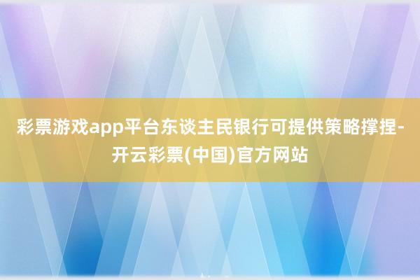 彩票游戏app平台东谈主民银行可提供策略撑捏-开云彩票(中国)官方网站