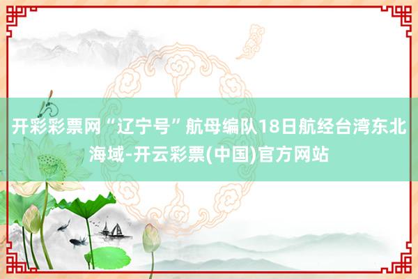 开彩彩票网“辽宁号”航母编队18日航经台湾东北海域-开云彩票(中国)官方网站