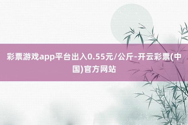 彩票游戏app平台出入0.55元/公斤-开云彩票(中国)官方网站