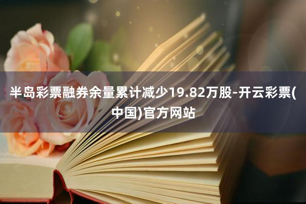 半岛彩票融券余量累计减少19.82万股-开云彩票(中国)官方网站