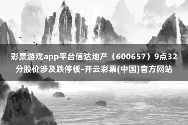 彩票游戏app平台信达地产（600657）9点32分股价涉及跌停板-开云彩票(中国)官方网站