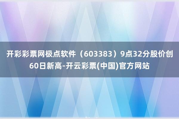 开彩彩票网极点软件（603383）9点32分股价创60日新高-开云彩票(中国)官方网站