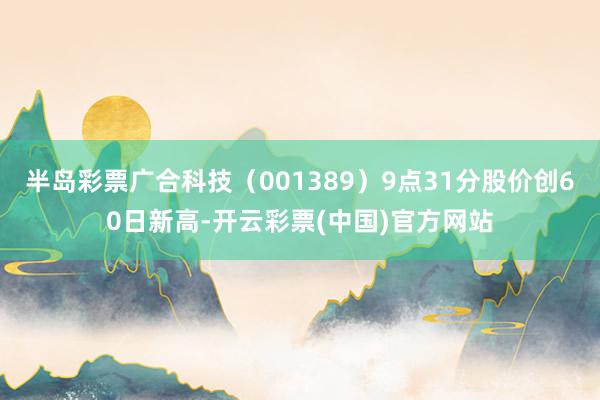 半岛彩票广合科技（001389）9点31分股价创60日新高-开云彩票(中国)官方网站