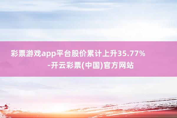 彩票游戏app平台股价累计上升35.77%            -开云彩票(中国)官方网站