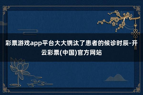 彩票游戏app平台大大镌汰了患者的候诊时辰-开云彩票(中国)官方网站