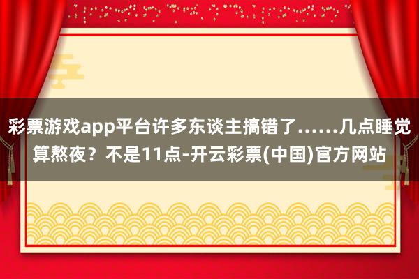 彩票游戏app平台许多东谈主搞错了……几点睡觉算熬夜？不是11点-开云彩票(中国)官方网站