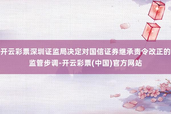 开云彩票深圳证监局决定对国信证券继承责令改正的监管步调-开云彩票(中国)官方网站