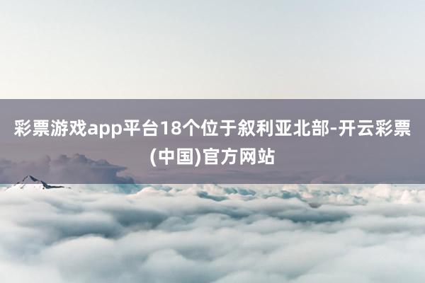 彩票游戏app平台18个位于叙利亚北部-开云彩票(中国)官方网站