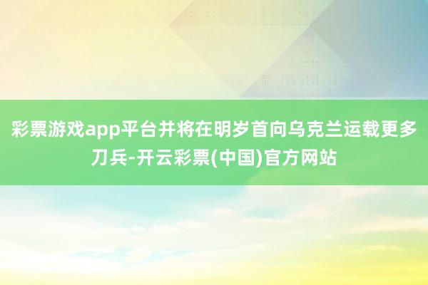 彩票游戏app平台并将在明岁首向乌克兰运载更多刀兵-开云彩票(中国)官方网站