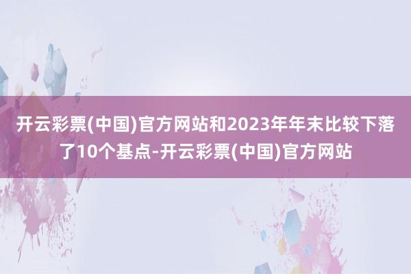 开云彩票(中国)官方网站和2023年年末比较下落了10个基点-开云彩票(中国)官方网站