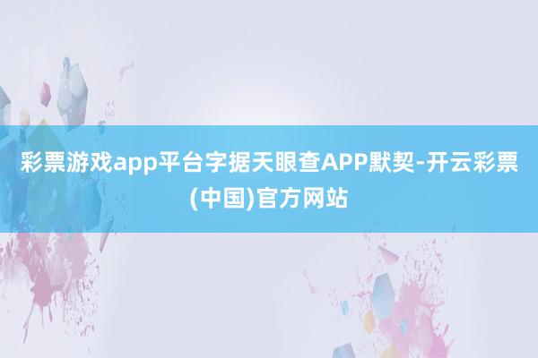 彩票游戏app平台字据天眼查APP默契-开云彩票(中国)官方网站