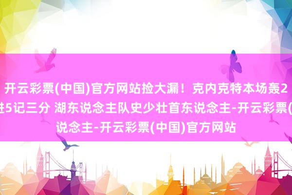 开云彩票(中国)官方网站捡大漏！克内克特本场轰27分7板2断且进5记三分 湖东说念主队史少壮首东说念主-开云彩票(中国)官方网站