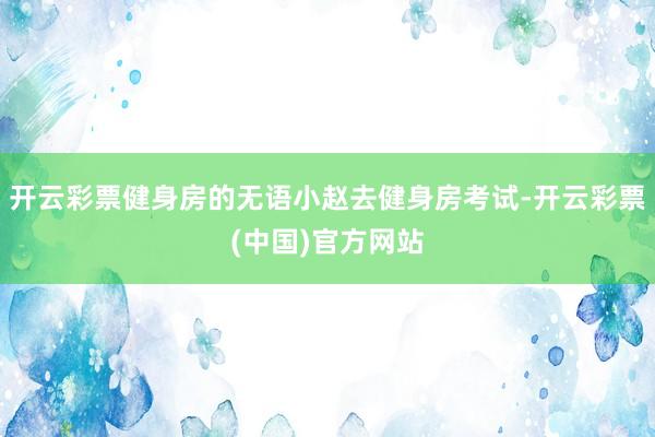 开云彩票健身房的无语小赵去健身房考试-开云彩票(中国)官方网站