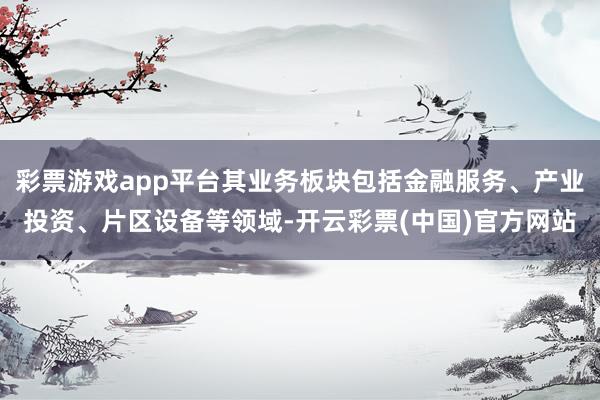 彩票游戏app平台其业务板块包括金融服务、产业投资、片区设备等领域-开云彩票(中国)官方网站