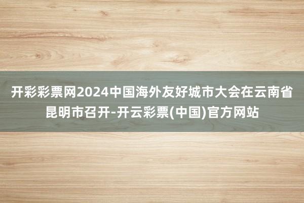 开彩彩票网2024中国海外友好城市大会在云南省昆明市召开-开云彩票(中国)官方网站