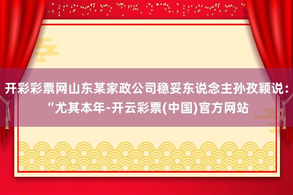 开彩彩票网山东某家政公司稳妥东说念主孙孜颖说：“尤其本年-开云彩票(中国)官方网站