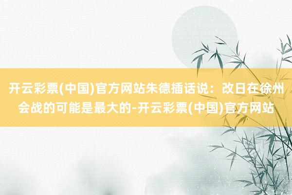 开云彩票(中国)官方网站朱德插话说：改日在徐州会战的可能是最大的-开云彩票(中国)官方网站