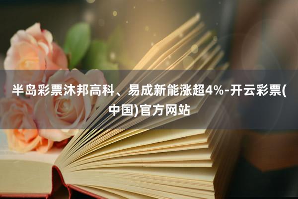 半岛彩票沐邦高科、易成新能涨超4%-开云彩票(中国)官方网站