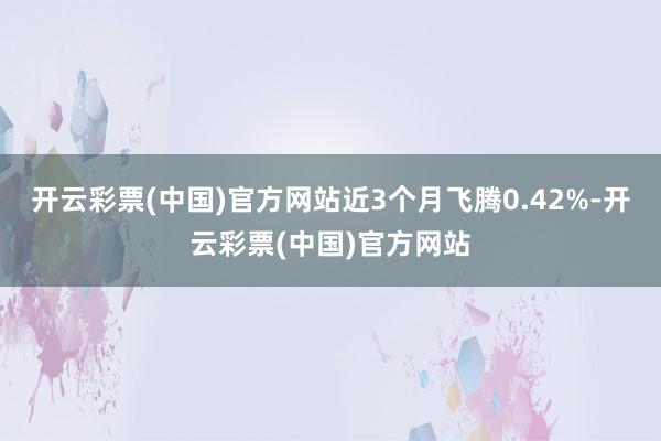 开云彩票(中国)官方网站近3个月飞腾0.42%-开云彩票(中国)官方网站