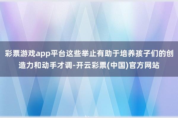 彩票游戏app平台这些举止有助于培养孩子们的创造力和动手才调-开云彩票(中国)官方网站