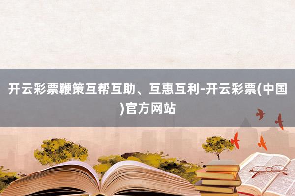 开云彩票鞭策互帮互助、互惠互利-开云彩票(中国)官方网站